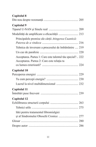 11
Capitolul 8
Din nou despre rezonanţă .
.............................................. 205
Capitolul 9
Tiparul U-NAN şi Sinele real ........................................ 209
Modalităţi de amplificare a eficacităţii .
.......................... 213
Principalele premise ale cărţii Atingerea Cuantică:
Puterea de a vindeca ................................................. 216
Tehnica de inversare a procesului de îmbătrânire ..... 219
Un caz de paralizie .................................................... 220
Acceptarea. Partea 1: Care este talentul tău special?... 222
Acceptarea. Partea 2: Care este relaţia ta
cu lumea exterioară? ................................................. 224
Capitolul 10
Perceperea energiei ........................................................ 229
Tu cum percepi energia? ........................................... 230
Lucrul la nivel multidimensional .............................. 232
Capitolul 11
Întrebări puse frecvent ................................................... 239
Capitolul 12
Echilibrarea structurii corpului ...................................... 263
Tehnici utile .
.............................................................. 275
Idei pentru tratamentul fibromialgiei
şi al Sindromului Oboselii Cronice ........................... 277
Glosar ............................................................................. 280
Despre autor ................................................................... 286
 
