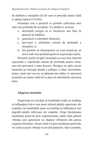 110
Supraîncărcarea: Tehnici avansate de Atingere Cuantică
de întâlnire a energiilor (la fel cum ai procedat atunci când
ai aplicat tiparul U-NAN).
Incantaţia este o practică ce permite cultivarea unei
stări mai profunde de acceptare. La rândul ei, aceasta:
a. determină energia să se focalizeze mai bine în
punctul de întâlnire.
b. generează o schimbare dinamică.
c. provoacă o schimbare extrem de profundă a
energiilor, şi
d. îmi permite să interacţionez cu zona tratată pe un
nivel mult mai profund (potrivit experienţei mele).
Personal, prefer să aplic incantaţia cu voce tare, întrucât
reprezintă o experienţă extrem de profundă pentru mine,
care îmi provoacă o mare bucurie. Desigur, nu aplic aceste
incantaţii pe întreaga durată a şedinţei, ci doar intermitent,
atunci când simt nevoia să pătrund mai adânc în interiorul
ţesutului sau atunci când mi se pare că schimbările sunt prea
lente.
Alegerea sunetelor
Experienţa m-a învăţat că tonalităţile înalte au tendinţa
să influenţeze într-o mai mare măsură părţile superioare ale
corpului, iar tonalităţile joase au tendinţa să influenţeze mai
degrabă părţile inferioare ale corpului. Alege întotdeauna
tonalitatea potrivită prin experimentare, până când găseşti
vibraţia care generează un răspuns vibratoriu din partea
corpului clientului.Atunci când vei găsi tonalitatea potrivită,
vei simţi această vibraţie la nivelul palmelor. Spre exemplu,
 