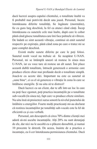 111
Tiparul U-NAN şi Bandajul Elastic de Lumină
dacă lucrezi asupra capului clientului, o tonalitate înaltă va
fi probabil mai potrivită decât una joasă. Personal, încerc
întotdeauna diferite tonalităţi, fie îngânate (mormăite),
fie cu gura larg deschisă, la fel ca atunci când cânţi. Încep
întotdeauna cu sunetele cele mai înalte, după care le cobor
până când găsesc tonalitatea care îmi face palmele să vibreze.
De îndată ce simt această vibraţie, continui să emit sunetul
respectiv pe expiraţie, până când zona pe care o tratez mi se
pare complet deschisă.
Există multe sunete diferite pe care le poţi folosi.
Sunetul rostit vocal nu trebuie să fie neapărat U-NAN.
Personal, mi se întâmplă uneori să rostesc în sinea mea
U-NAN, iar cu voce tare să rostesc un alt sunet. Îmi place
această dublă tonalitate, întrucât generează o armonie care
produce efecte chiar mai profunde decât o tonalitate simplă.
Joacă-te cu aceste idei. Important nu este ca sunetul să
„sune bine“, ci ca el să genereze o vibraţie în zona în care se
întâlnesc energiile. Şi nu uita să te distrezi!
Dacă lucrezi cu un client, dar te afli într-un loc în care
nu poţi face zgomot, poţi practica incantaţiile pe o tonalitate
sub-vocală (în sinea ta), fapt care va produce efecte similare.
Nu uita însă să proiectezi sursa sonoră la nivelul punctului de
întâlnire a energiilor. Foarte mulţi practicanţi mi-au declarat
că rostirea incantaţiilor pe tonalităţi sub-vocale este la fel de
eficientă ca şi cea verbală.
Personal, am descoperit că circa 70% dintre clienţii mei
adoră să-mi asculte incantaţiile. Alţi 20% nu sunt deranjaţi
de ele, dar nici nu le ascultă cu o plăcere deosebită, şi numai
10 procente le detestă. De aceea, înainte de a practica o
incantaţie, eu îi cer întotdeauna permisiunea clientului. Dacă
 
