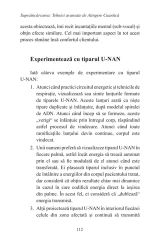 112
Supraîncărcarea: Tehnici avansate de Atingere Cuantică
acesta obiectează, îmi recit incantaţiile mental (sub-vocal) şi
obţin efecte similare. Cel mai important aspect în tot acest
proces rămâne însă confortul clientului.
Experimentează cu tiparul U-NAN
Iată câteva exemple de experimentare cu tiparul
U-NAN:
1. Atunci când practici circuitul energetic şi tehnicile de
respiraţie, vizualizează sau simte lanţurile formate
de tiparele U-NAN. Aceste lanţuri arată ca nişte
tipare duplicate şi înlănţuite, după modelul spiralei
de ADN. Atunci când încep să se formeze, aceste
„verigi“ se înlănţuie prin întregul corp, răspândind
astfel procesul de vindecare. Atunci când toate
ramificaţiile lanţului devin continue, corpul este
vindecat.
2. Unii oameni preferă să vizualizeze tiparul U-NAN în
fiecare palmă, astfel încât energia să treacă automat
prin el sau să fie modulată de el atunci când este
transferată. Ei plasează tiparul inclusiv în punctul
de întâlnire a energiilor din corpul pacientului tratat,
dar consideră că obţin rezultate chiar mai dinamice
în cazul în care codifică energia direct la ieşirea
din palme. În acest fel, ei consideră că „dublează“
energia transmisă.
3. Alţii proiectează tiparul U-NAN în interiorul fiecărei
celule din zona afectată şi continuă să transmită
 