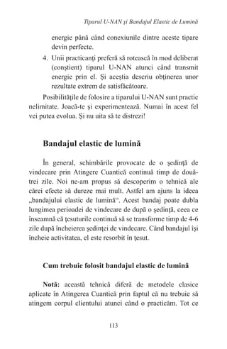 113
Tiparul U-NAN şi Bandajul Elastic de Lumină
energie până când conexiunile dintre aceste tipare
devin perfecte.
4. Unii practicanţi preferă să rotească în mod deliberat
(conştient) tiparul U-NAN atunci când transmit
energie prin el. Şi aceştia descriu obţinerea unor
rezultate extrem de satisfăcătoare.
Posibilităţile de folosire a tiparului U-NAN sunt practic
nelimitate. Joacă-te şi experimentează. Numai în acest fel
vei putea evolua. Şi nu uita să te distrezi!
Bandajul elastic de lumină
În general, schimbările provocate de o şedinţă de
vindecare prin Atingere Cuantică continuă timp de două-
trei zile. Noi ne-am propus să descoperim o tehnică ale
cărei efecte să dureze mai mult. Astfel am ajuns la ideea
„bandajului elastic de lumină“. Acest bandaj poate dubla
lungimea perioadei de vindecare de după o şedinţă, ceea ce
înseamnă că ţesuturile continuă să se transforme timp de 4-6
zile după încheierea şedinţei de vindecare. Când bandajul îşi
încheie activitatea, el este resorbit în ţesut.
Cum trebuie folosit bandajul elastic de lumină
Notă: această tehnică diferă de metodele clasice
aplicate în Atingerea Cuantică prin faptul că nu trebuie să
atingem corpul clientului atunci când o practicăm. Tot ce
 