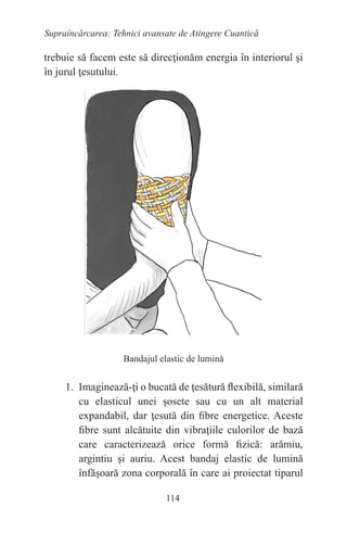 114
Supraîncărcarea: Tehnici avansate de Atingere Cuantică
trebuie să facem este să direcţionăm energia în interiorul şi
în jurul ţesutului.
Bandajul elastic de lumină
1. Imaginează-ţi o bucată de ţesătură flexibilă, similară
cu elasticul unei şosete sau cu un alt material
expandabil, dar ţesută din fibre energetice. Aceste
fibre sunt alcătuite din vibraţiile culorilor de bază
care caracterizează orice formă fizică: arămiu,
argintiu şi auriu. Acest bandaj elastic de lumină
înfăşoară zona corporală în care ai proiectat tiparul
 