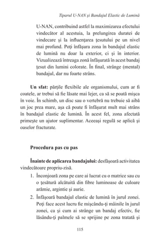 115
Tiparul U-NAN şi Bandajul Elastic de Lumină
U-NAN, contribuind astfel la maximizarea efectului
vindecător al acestuia, la prelungirea duratei de
vindecare şi la influenţarea ţesutului pe un nivel
mai profund. Poţi înfăşura zona în bandajul elastic
de lumină nu doar la exterior, ci şi în interior.
Vizualizează întreaga zonă înfăşurată în acest bandaj
ţesut din lumini colorate. În final, strânge (mental)
bandajul, dar nu foarte strâns.
Un sfat: părţile flexibile ale organismului, cum ar fi
coatele, ar trebui să fie lăsate mai lejer, ca să se poată mişca
în voie. În schimb, un disc sau o vertebră nu trebuie să aibă
un joc prea mare, aşa că poate fi înfăşurat mult mai strâns
în bandajul elastic de lumină. În acest fel, zona afectată
primeşte un ajutor suplimentar. Aceeaşi regulă se aplică şi
oaselor fracturate.
Procedura pas cu pas
Înainte de aplicarea bandajului: desfăşoară activitatea
vindecătoare propriu-zisă.
1. Înconjoară zona pe care ai lucrat cu o matrice sau cu
o ţesătură alcătuită din fibre luminoase de culoare
arămie, argintie şi aurie.
2. Înfăşoară bandajul elastic de lumină în jurul zonei.
Poţi face acest lucru fie mişcându-ţi mâinile în jurul
zonei, ca şi cum ai strânge un bandaj efectiv, fie
lăsându-ţi palmele să se sprijine pe zona tratată şi
 