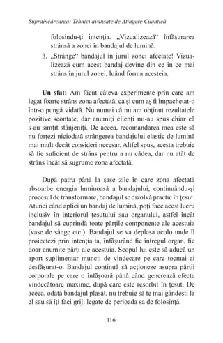 116
Supraîncărcarea: Tehnici avansate de Atingere Cuantică
folosindu-ţi intenţia. „Vizualizează“ înfăşurarea
strânsă a zonei în bandajul de lumină.
3. „Strânge“ bandajul în jurul zonei afectate! Vizua-
lizează cum acest bandaj devine din ce în ce mai
strâns în jurul zonei, luând forma acesteia.
Un sfat: Am făcut câteva experimente prin care am
legat foarte strâns zona afectată, ca şi cum aş fi împachetat-o
într-o pungă vidată. Nu numai că nu am obţinut rezultatele
pozitive scontate, dar anumiţi clienţi mi-au spus chiar că
s-au simţit stânjeniţi. De aceea, recomandarea mea este să
nu forţezi niciodată strângerea bandajului elastic de lumină
mai mult decât consideri necesar. Altfel spus, acesta trebuie
să fie suficient de strâns pentru a nu cădea, dar nu atât de
strâns încât să sugrume zona afectată.
După patru până la şase zile în care zona afectată
absoarbe energia luminoasă a bandajului, continuându-şi
procesul de transformare, bandajul se dizolvă practic în ţesut.
Atunci când aplici un bandaj de lumină, poţi face acest lucru
inclusiv în interiorul ţesutului sau organului, astfel încât
bandajul să cuprindă toate părţile componente ale acestuia
(vase de sânge etc.). Bandajul se va deplasa acolo unde îl
proiectezi prin intenţia ta, înfăşurând fie întregul organ, fie
doar anumite părţi ale acestuia. Scopul lui este să aducă un
aport suplimentar muncii de vindecare pe care tocmai ai
desfăşurat-o. Bandajul continuă să acţioneze asupra părţii
corporale pe care o înfăşoară până când generează efecte
vindecătoare maxime, după care este resorbit în ţesut. De
aceea, odată bandajul plasat, nu trebuie să te mai gândeşti la
el sau să îţi faci griji legate de perioada sa de folosinţă.
 