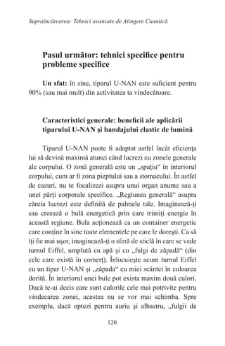 120
Supraîncărcarea: Tehnici avansate de Atingere Cuantică
Pasul următor: tehnici specifice pentru
probleme specifice
Un sfat: în sine, tiparul U-NAN este suficient pentru
90% (sau mai mult) din activitatea ta vindecătoare.
Caracteristici generale: beneficii ale aplicării
tiparului U-NAN şi bandajului elastic de lumină
Tiparul U-NAN poate fi adaptat astfel încât eficienţa
lui să devină maximă atunci când lucrezi cu zonele generale
ale corpului. O zonă generală este un „spaţiu“ în interiorul
corpului, cum ar fi zona pieptului sau a stomacului. În astfel
de cazuri, nu te focalizezi asupra unui organ anume sau a
unei părţi corporale specifice. „Regiunea generală“ asupra
căreia lucrezi este definită de palmele tale. Imaginează-ţi
sau creează o bulă energetică prin care trimiţi energie în
această regiune. Bula acţionează ca un container energetic
care conţine în sine toate elementele pe care le doreşti. Ca să
îţi fie mai uşor, imaginează-ţi o sferă de sticlă în care se vede
turnul Eiffel, umplută cu apă şi cu „fulgi de zăpadă“ (din
cele care există în comerţ). Înlocuieşte acum turnul Eiffel
cu un tipar U-NAN şi „zăpada“ cu mici scântei în culoarea
dorită. În interiorul unei bule pot exista maxim două culori.
Dacă te-ai decis care sunt culorile cele mai potrivite pentru
vindecarea zonei, acestea nu se vor mai schimba. Spre
exemplu, dacă optezi pentru auriu şi albastru, „fulgii de
 