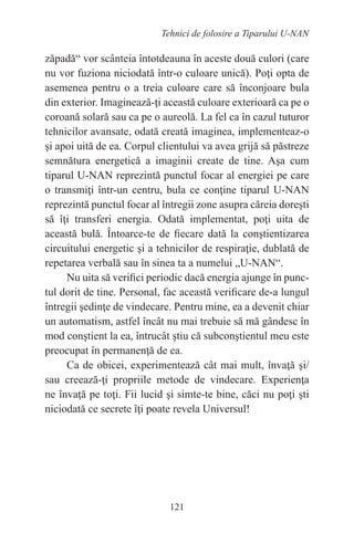 121
Tehnici de folosire a Tiparului U-NAN
zăpadă“ vor scânteia întotdeauna în aceste două culori (care
nu vor fuziona niciodată într-o culoare unică). Poţi opta de
asemenea pentru o a treia culoare care să înconjoare bula
din exterior. Imaginează-ţi această culoare exterioară ca pe o
coroană solară sau ca pe o aureolă. La fel ca în cazul tuturor
tehnicilor avansate, odată creată imaginea, implementeaz-o
şi apoi uită de ea. Corpul clientului va avea grijă să păstreze
semnătura energetică a imaginii create de tine. Aşa cum
tiparul U-NAN reprezintă punctul focar al energiei pe care
o transmiţi într-un centru, bula ce conţine tiparul U-NAN
reprezintă punctul focar al întregii zone asupra căreia doreşti
să îţi transferi energia. Odată implementat, poţi uita de
această bulă. Întoarce-te de fiecare dată la conştientizarea
circuitului energetic şi a tehnicilor de respiraţie, dublată de
repetarea verbală sau în sinea ta a numelui „U-NAN“.
Nu uita să verifici periodic dacă energia ajunge în punc-
tul dorit de tine. Personal, fac această verificare de-a lungul
întregii şedinţe de vindecare. Pentru mine, ea a devenit chiar
un automatism, astfel încât nu mai trebuie să mă gândesc în
mod conştient la ea, întrucât ştiu că subconştientul meu este
preocupat în permanenţă de ea.
Ca de obicei, experimentează cât mai mult, învaţă şi/
sau creează-ţi propriile metode de vindecare. Experienţa
ne învaţă pe toţi. Fii lucid şi simte-te bine, căci nu poţi şti
niciodată ce secrete îţi poate revela Universul!
 