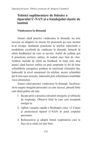 122
Supraîncărcarea: Tehnici avansate de Atingere Cuantică
Tehnici suplimentare de folosire a
tiparului U-NAN şi a bandajului elastic de
lumină
Vindecarea la distanţă
Atunci când practici vindecarea la distanţă, nu este
necesar să adaptezi în niciun fel procesele pe care tocmai
le-ai învăţat. Şedinţele practicate la telefon reprezintă o
modalitate excelentă de vindecare la distanţă, întrucât îţi
oferă feedbackul de care ai nevoie. Astfel de şedinţe pot
fi practicate inclusiv online, în cadrul unei linii de chat.
Ambele metode îţi oferă un feedback în timp real, deşi
atunci când lucrezi online nu poţi surprinde la fel de bine
schimbările energetice produse în interiorul clientului tău,
îndeosebi la nivel emoţional (la telefon, aceste schimbări
pot fi mai uşor sesizate, îndeosebi prin schimbarea tonalităţii
vocii clientului).
Atunci când practici vindecarea la distanţă, focalizea-
ză-te asupra imaginii persoanei cu care lucrezi, plasată între
cele două palme ale tale.
1. Începe prin a practica circuitul energetic şi tehnicile
de respiraţie. Observă felul în care este receptată
energia ta.
2. Aplică varianta rapidă a Meditaţiei celor 12 Culori
şi proiectează tiparul U-NAN în jurul corpului
persoanei.
3. Relaxează-te şi adoptă ritmul respiratoriu care te
face să te simţi cel mai bine.
 