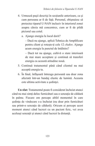 123
Tehnici de folosire a Tiparului U-NAN
4. Urmează paşii descrişi în secţiunile anterioare, ca şi
cum persoana ar fi de faţă. Personal, obişnuiesc să
proiectez tiparul U-NAN inclusiv în interiorul zonei
asupra căreia mă concentrez, cum ar fi de pildă
piciorul sau cotul.
a. Ajunge energia la locul dorit?
– Dacă nu ajunge, aplică Tehnica de Amplificare
pentru client şi roteşte-ţi cele 12 chakre. Ajunge
acum energia la punctul de întâlnire?
– Dacă tot nu ajunge, cultivă o stare interioară
de mai mare acceptare şi continuă să transferi
energia cu această atitudine nouă.
5. Continuă tratamentul până când clientul nu mai
acceptă energia ta.
6. În final, înfăşoară întreaga persoană sau doar zona
afectată într-un bandaj elastic de lumină. Aceasta
este ultima activitate a şedinţei.
Un sfat: Tratamentul poate fi considerat încheiat atunci
când nu mai simţi deloc furnicături sau o senzaţie de căldură
în palme. Fiecare om percepe altfel momentul în care
şedinţa de vindecare s-a încheiat (nu doar prin furnicături
sau printr-o senzaţie de căldură). Oricum ai percepe acest
moment atunci când lucrezi cu un pacient fizic, vei avea
aceleaşi senzaţii şi atunci când lucrezi la distanţă.
 