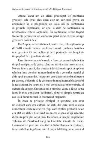 126
Supraîncărcarea: Tehnici avansate de Atingere Cuantică
Atunci când am un client preocupat de problema
greutăţii sale (mai ales dacă este un caz mai grav), eu
obişnuiesc să îl programez de două ori pe săptămână
în primele săptămâni, iar apoi o dată pe săptămână în
următoarele câteva săptămâni. În continuare, reduc treptat
frecvenţa şedinţelor de vindecare până când clientul atinge
greutatea dorită de el.
Dacă aplici această tehnică pentru tine, foloseşte-o timp
de 5-10 minute înainte de fiecare masă (inclusiv înaintea
unei gustări). O poţi aplica şi pe o perioadă mai lungă de
timp (până la o jumătate de oră).
Una dintre cursantele mele a încercat această tehnică în
timpul unei pauze de prânz, când am servit masa la restaurant.
Nu era foarte grasă, dar dorea să devină mai suplă. A aplicat
tehnica timp de cinci minute înainte de a consulta meniul şi
abia apoi a comandat. Interesant este că a comandat alimente
pe care nu obişnuia să le consume în mod normal (îndeosebi
la restaurant). Pe scurt, nu a mai comandat alimente grele, ci
extrem de uşoare. Cursanta mi-a precizat că nu a făcut acest
lucru în mod conştient (deliberat), ci pur şi simplu pentru că
aşa i s-a părut normal în momentul respectiv.
În ceea ce priveşte câştigul în greutate, am avut
un cursant care era extrem de slab, dar care avea o dietă
alimentară foarte restrictivă (fapt care explica probabil de ce
era atât de slab!). Dat fiind că nu era dispus să îşi schimbe
dieta, nu prea ştia ce să facă. De aceea, a început să practice
Tehnica de Pierdere/Câştig în Greutate înainte de mese.
L-am revăzut şase luni mai târziu. Schimbarea era izbitoare,
în sensul că se îngrăşase cu cel puţin 7-8 kilograme, arătând
 