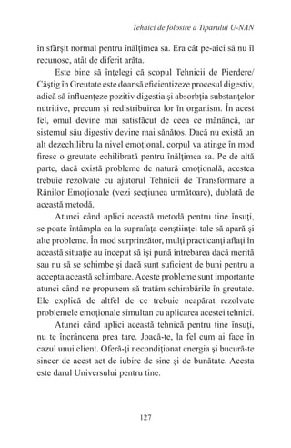127
Tehnici de folosire a Tiparului U-NAN
în sfârşit normal pentru înălţimea sa. Era cât pe-aici să nu îl
recunosc, atât de diferit arăta.
Este bine să înţelegi că scopul Tehnicii de Pierdere/
Câştig în Greutate este doar să eficientizeze procesul digestiv,
adică să influenţeze pozitiv digestia şi absorbţia substanţelor
nutritive, precum şi redistribuirea lor în organism. În acest
fel, omul devine mai satisfăcut de ceea ce mănâncă, iar
sistemul său digestiv devine mai sănătos. Dacă nu există un
alt dezechilibru la nivel emoţional, corpul va atinge în mod
firesc o greutate echilibrată pentru înălţimea sa. Pe de altă
parte, dacă există probleme de natură emoţională, acestea
trebuie rezolvate cu ajutorul Tehnicii de Transformare a
Rănilor Emoţionale (vezi secţiunea următoare), dublată de
această metodă.
Atunci când aplici această metodă pentru tine însuţi,
se poate întâmpla ca la suprafaţa conştiinţei tale să apară şi
alte probleme. În mod surprinzător, mulţi practicanţi aflaţi în
această situaţie au început să îşi pună întrebarea dacă merită
sau nu să se schimbe şi dacă sunt suficient de buni pentru a
accepta această schimbare.Aceste probleme sunt importante
atunci când ne propunem să tratăm schimbările în greutate.
Ele explică de altfel de ce trebuie neapărat rezolvate
problemele emoţionale simultan cu aplicarea acestei tehnici.
Atunci când aplici această tehnică pentru tine însuţi,
nu te încrâncena prea tare. Joacă-te, la fel cum ai face în
cazul unui client. Oferă-ţi necondiţionat energia şi bucură-te
sincer de acest act de iubire de sine şi de bunătate. Acesta
este darul Universului pentru tine.
 