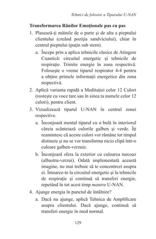 129
Tehnici de folosire a Tiparului U-NAN
Transformarea Rănilor Emoţionale pas cu pas
1. Plasează-ţi mâinile de o parte şi de alta a pieptului
clientului (creând poziţia sandviciului), chiar în
centrul pieptului (puţin sub stern).
a. Începe prin a aplica tehnicile clasice de Atingere
Cuantică: circuitul energetic şi tehnicile de
respiraţie. Trimite energie în zona respectivă.
Foloseşte o vreme tiparul respirator 4-4 pentru
a obţine primele informaţii energetice din zona
respectivă.
2. Aplică varianta rapidă a Meditaţiei celor 12 Culori
(rosteşte cu voce tare sau în sinea ta numele celor 12
culori), pentru client.
3. Vizualizează tiparul U-NAN în centrul zonei
respective.
a. Înconjoară mental tiparul cu o bulă în interiorul
căreia scânteiază culorile galben şi verde. Îţi
reamintesc că aceste culori vor rămâne tot timpul
distincte şi nu se vor transforma nicio clipă într-o
culoare galben-verzuie.
b. Înconjoară sfera la exterior cu culoarea turcoaz
(albastru-verzui). Odată implementată această
imagine, nu mai trebuie să te concentrezi asupra
ei. Întoarce-te la circuitul energetic şi la tehnicile
de respiraţie şi continuă să transferi energie,
repetând în tot acest timp mantra U-NAN.
4. Ajunge energia în punctul de întâlnire?
a. Dacă nu ajunge, aplică Tehnica de Amplificare
asupra clientului. Dacă ajunge, continuă să
transferi energie în mod normal.
 