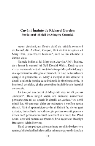 13
Cuvânt Înainte de Richard Gordon
Fondatorul tehnicii de Atingere Cuantică
Acum cinci ani, am făcut o vizită de rutină la o cameră
de lectură din Ashland, Oregon, fără să îmi imaginez că
Mary Derr, „directoarea biroului“, avea să îmi schimbe în
curând viaţa.
Numele indian al lui Mary este „Acvila Albă“. Înainte,
ea a lucrat la centrul lui Neil Donald Walsh. După ce am
vizitat camera de lectură, am întrebat-o pe Mary dacă doreşte
să experimenteze Atingerea Cuantică. În timp ce transferam
energie în genunchiul ei, Mary a început să îmi descrie în
detalii uluitor de precise ce se întâmplă la nivel subatomic, în
interiorul celulelor, şi alte consecinţe invizibile ale lucrului
cu energia.
La început, am crezut că Mary este doar un alt pretins
„medium“. De-a lungul vieţii, am cunoscut numeroase
persoane care mi-au descris în detaliu ce „vedeau“ cu ochii
minţii lor. Mi-am creat chiar un test pentru a verifica aceste
situaţii. Fără să spun niciun cuvânt şi fără să fac niciun gest
exterior, îmi schimb radical energia pe care o emit, pentru a
vedea dacă persoana în cauză sesizează sau nu ce fac. Până
acum, doar doi oameni au trecut cu brio acest test: Rosalyn
Bruyere şi Alain Herriott.
După ce am petrecut câteva minute ascultând o descriere
remarcabildedetaliatăalucrurilorminunatecareseîntâmplau
 
