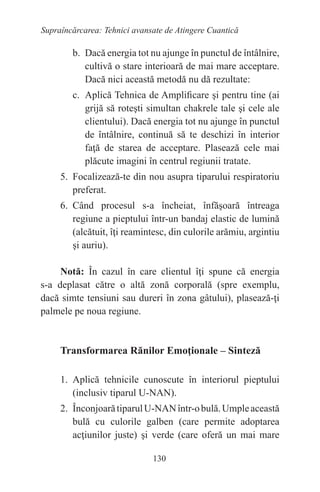130
Supraîncărcarea: Tehnici avansate de Atingere Cuantică
b. Dacă energia tot nu ajunge în punctul de întâlnire,
cultivă o stare interioară de mai mare acceptare.
Dacă nici această metodă nu dă rezultate:
c. Aplică Tehnica de Amplificare şi pentru tine (ai
grijă să roteşti simultan chakrele tale şi cele ale
clientului). Dacă energia tot nu ajunge în punctul
de întâlnire, continuă să te deschizi în interior
faţă de starea de acceptare. Plasează cele mai
plăcute imagini în centrul regiunii tratate.
5. Focalizează-te din nou asupra tiparului respiratoriu
preferat.
6. Când procesul s-a încheiat, înfăşoară întreaga
regiune a pieptului într-un bandaj elastic de lumină
(alcătuit, îţi reamintesc, din culorile arămiu, argintiu
şi auriu).
Notă: În cazul în care clientul îţi spune că energia
s-a deplasat către o altă zonă corporală (spre exemplu,
dacă simte tensiuni sau dureri în zona gâtului), plasează-ţi
palmele pe noua regiune.
Transformarea Rănilor Emoţionale – Sinteză
1. Aplică tehnicile cunoscute în interiorul pieptului
(inclusiv tiparul U-NAN).
2. ÎnconjoarătiparulU-NANîntr-obulă.Umpleaceastă
bulă cu culorile galben (care permite adoptarea
acţiunilor juste) şi verde (care oferă un mai mare
 