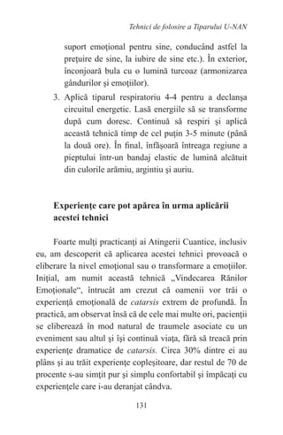 131
Tehnici de folosire a Tiparului U-NAN
suport emoţional pentru sine, conducând astfel la
preţuire de sine, la iubire de sine etc.). În exterior,
înconjoară bula cu o lumină turcoaz (armonizarea
gândurilor şi emoţiilor).
3. Aplică tiparul respiratoriu 4-4 pentru a declanşa
circuitul energetic. Lasă energiile să se transforme
după cum doresc. Continuă să respiri şi aplică
această tehnică timp de cel puţin 3-5 minute (până
la două ore). În final, înfăşoară întreaga regiune a
pieptului într-un bandaj elastic de lumină alcătuit
din culorile arămiu, argintiu şi auriu.
Experienţe care pot apărea în urma aplicării
acestei tehnici
Foarte mulţi practicanţi ai Atingerii Cuantice, inclusiv
eu, am descoperit că aplicarea acestei tehnici provoacă o
eliberare la nivel emoţional sau o transformare a emoţiilor.
Iniţial, am numit această tehnică „Vindecarea Rănilor
Emoţionale“, întrucât am crezut că oamenii vor trăi o
experienţă emoţională de catarsis extrem de profundă. În
practică, am observat însă că de cele mai multe ori, pacienţii
se eliberează în mod natural de traumele asociate cu un
eveniment sau altul şi îşi continuă viaţa, fără să treacă prin
experienţe dramatice de catarsis. Circa 30% dintre ei au
plâns şi au trăit experienţe copleşitoare, dar restul de 70 de
procente s-au simţit pur şi simplu confortabil şi împăcaţi cu
experienţele care i-au deranjat cândva.
 