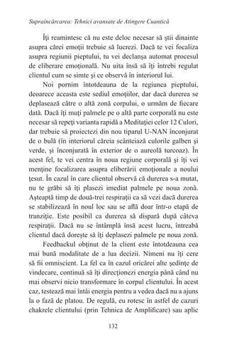 132
Supraîncărcarea: Tehnici avansate de Atingere Cuantică
Îţi reamintesc că nu este deloc necesar să ştii dinainte
asupra cărei emoţii trebuie să lucrezi. Dacă te vei focaliza
asupra regiunii pieptului, tu vei declanşa automat procesul
de eliberare emoţională. Nu uita însă să îţi întrebi regulat
clientul cum se simte şi ce observă în interiorul lui.
Noi pornim întotdeauna de la regiunea pieptului,
deoarece aceasta este sediul emoţiilor, dar dacă durerea se
deplasează către o altă zonă corpului, o urmăm de fiecare
dată. Dacă îţi muţi palmele pe o altă parte corporală nu este
necesar să repeţi varianta rapidă a Meditaţiei celor 12 Culori,
dar trebuie să proiectezi din nou tiparul U-NAN înconjurat
de o bulă (în interiorul căreia scânteiază culorile galben şi
verde, şi înconjurată în exterior de o aureolă turcoaz). În
acest fel, te vei centra în noua regiune corporală şi îţi vei
menţine focalizarea asupra eliberării emoţionale a noului
ţesut. În cazul în care clientul observă că durerea s-a mutat,
nu te grăbi să îţi plasezi imediat palmele pe noua zonă.
Aşteaptă timp de două-trei respiraţii ca să vezi dacă durerea
se stabilizează în noul loc sau se află doar într-o etapă de
tranziţie. Este posibil ca durerea să dispară după câteva
respiraţii. Dacă nu se întâmplă însă acest lucru, întreabă
clientul dacă doreşte să îţi deplasezi palmele pe noua zonă.
Feedbackul obţinut de la client este întotdeauna cea
mai bună modalitate de a lua decizii. Nimeni nu îţi cere
să fii omniscient. La fel ca în cazul oricărei alte şedinţe de
vindecare, continuă să îţi direcţionezi energia până când nu
mai observi nicio transformare în corpul clientului. În acest
caz, testează mai întâi energia pentru a vedea dacă nu a ajuns
la o fază de platou. De regulă, eu rotesc în astfel de cazuri
chakrele clientului (prin Tehnica de Amplificare) sau aplic
 