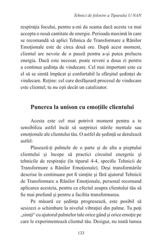 133
Tehnici de folosire a Tiparului U-NAN
respiraţia focului, pentru a-mi da seama dacă acesta va mai
accepta o nouă cantitate de energie. Perioada maximă în care
se recomandă să aplici Tehnica de Transformare a Rănilor
Emoţionale este de circa două ore. După acest moment,
clientul are nevoie de o pauză pentru a-şi putea prelucra
energia. Dacă este necesar, poate reveni a doua zi pentru
a continua şedinţa de vindecare. Cel mai important este ca
el să se simtă împăcat şi confortabil la sfârşitul şedinţei de
vindecare. Reţine: cel care desfăşoară procesul de vindecare
este clientul; tu nu eşti decât un catalizator.
Punerea la unison cu emoţiile clientului
Acesta este cel mai potrivit moment pentru a te
sensibiliza astfel încât să surprinzi stările mentale sau
emoţionale ale clientului tău. O astfel de şedinţă se derulează
astfel:
Plasează-ţi palmele de o parte şi de alta a pieptului
clientului şi începe să practici circuitul energetic şi
tehnicile de respiraţie (în tiparul 4-4, specific Tehnicii de
Transformare a Rănilor Emoţionale). Deşi transformările
descrise în continuare pot fi simţite şi fără ajutorul Tehnicii
de Transformare a Rănilor Emoţionale, personal recomand
aplicarea acesteia, pentru ca efectul asupra clientului tău să
fie mai profund şi pentru a facilita transformarea.
Pe măsură ce şedinţa progresează, este posibil să
sesizezi o schimbare la nivelul vibraţiei din palme. Tu poţi
„simţi“ cu ajutorul palmelor tale orice gând şi orice emoţie pe
care le experimentează clientul tău. Desigur, nu toată lumea
 