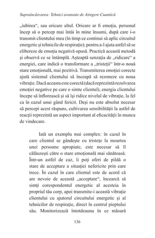 136
Supraîncărcarea: Tehnici avansate de Atingere Cuantică
„iubirea“, sau oricare altul. Oricare ar fi emoţia, personal
încep să o percep mai întâi în mine însumi, după care i-o
transmit clientului meu (în timp ce continui să aplic circuitul
energetic şi tehnicile de respiraţie), pentru a-l ajuta astfel să se
elibereze de emoţia negativă opusă. Practică această metodă
şi observă ce se întâmplă. Aşteaptă senzaţia de „ridicare“ a
energiei, care indică o transformare a „tristeţii“ într-o nouă
stare emoţională, mai pozitivă. Transmiterea emoţiei corecte
ajută sistemul clientului să înceapă să rezoneze cu noua
vibraţie.Dacăaceastaestecorectă(dacăreprezintărezolvarea
emoţiei negative pe care o simte clientul), energia clientului
începe să înflorească şi să îşi ridice nivelul de vibraţie, la fel
ca în cazul unui gând fericit. Deşi nu este absolut necesar
să percepi acest răspuns, cultivarea sensibilităţii la astfel de
reacţii reprezintă un aspect important al eficacităţii în munca
de vindecare.
Iată un exemplu mai complex: în cazul în
care clientul se gândeşte cu tristeţe la moartea
unei persoane apropiate, este necesar să îl
călăuzeşti către o stare emoţională mai sănătoasă.
Într-un astfel de caz, îi poţi oferi de pildă o
stare de acceptare a situaţiei nefericite prin care
trece. În cazul în care clientul este de acord că
are nevoie de această „acceptare“, încearcă să
simţi corespondentul energetic al acesteia în
propriul tău corp, apoi transmite-i această vibraţie
clientului cu ajutorul circuitului energetic şi al
tehnicilor de respiraţie, direct în centrul pieptului
său. Monitorizează întotdeauna în ce măsură
 