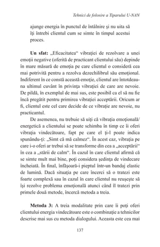 137
Tehnici de folosire a Tiparului U-NAN
ajunge energia în punctul de întâlnire şi nu uita să
îţi întrebi clientul cum se simte în timpul acestui
proces.
Un sfat: „Eficacitatea“ vibraţiei de rezolvare a unei
emoţii negative (oferită de practicant clientului său) depinde
în mare măsură de emoţia pe care clientul o consideră cea
mai potrivită pentru a rezolva dezechilibrul său emoţional.
Indiferent în ce constă această emoţie, clientul are întotdeau-
na ultimul cuvânt în privinţa vibraţiei de care are nevoie.
De pildă, în exemplul de mai sus, este posibil ca el să nu fie
încă pregătit pentru primirea vibraţiei acceptării. Oricum ar
fi, clientul este cel care decide de ce vibraţie are nevoie, nu
practicantul.
De asemenea, nu trebuie să uiţi că vibraţia emoţională/
energetică a clientului se poate schimba în timp ce îi oferi
vibraţia vindecătoare, fapt pe care el ţi-l poate indica
spunându-ţi: „Simt că mă calmez“. În acest caz, vibraţia pe
care i-o oferi ar trebui să se transforme din cea a „acceptării“
în cea a „stării de calm“. În cazul în care clientul afirmă că
se simte mult mai bine, poţi considera şedinţa de vindecare
încheiată. În final, înfăşoară-i pieptul într-un bandaj elastic
de lumină. Dacă situaţia pe care încerci să o tratezi este
foarte complexă sau în cazul în care clientul nu reuşeşte să
îşi rezolve problema emoţională atunci când îl tratezi prin
primele două metode, încercă metoda a treia.
Metoda 3: A treia modalitate prin care îi poţi oferi
clientului energia vindecătoare este o combinaţie a tehnicilor
descrise mai sus cu metoda dialogului. Aceasta este cea mai
 