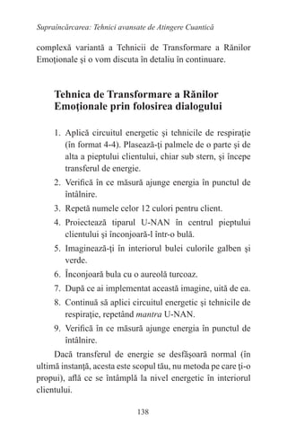 138
Supraîncărcarea: Tehnici avansate de Atingere Cuantică
complexă variantă a Tehnicii de Transformare a Rănilor
Emoţionale şi o vom discuta în detaliu în continuare.
Tehnica de Transformare a Rănilor
Emoţionale prin folosirea dialogului
1. Aplică circuitul energetic şi tehnicile de respiraţie
(în format 4-4). Plasează-ţi palmele de o parte şi de
alta a pieptului clientului, chiar sub stern, şi începe
transferul de energie.
2. Verifică în ce măsură ajunge energia în punctul de
întâlnire.
3. Repetă numele celor 12 culori pentru client.
4. Proiectează tiparul U-NAN în centrul pieptului
clientului şi înconjoară-l într-o bulă.
5. Imaginează-ţi în interiorul bulei culorile galben şi
verde.
6. Înconjoară bula cu o aureolă turcoaz.
7. După ce ai implementat această imagine, uită de ea.
8. Continuă să aplici circuitul energetic şi tehnicile de
respiraţie, repetând mantra U-NAN.
9. Verifică în ce măsură ajunge energia în punctul de
întâlnire.
Dacă transferul de energie se desfăşoară normal (în
ultimă instanţă, acesta este scopul tău, nu metoda pe care ţi-o
propui), află ce se întâmplă la nivel energetic în interiorul
clientului.
 