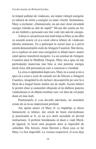 14
Cuvânt înainte de Richard Gordon
în timpul şedinţei de vindecare, am iniţiat vârtejul energetic
(o tehnică de rotire a energiei cu mare viteză). Instantaneu,
Mary a exclamat: „Dumnezeule, nu am mai văzut niciodată
energia rotindu-se atât de rapid!“ Mi-am dat seama pe loc
că am întâlnit o persoană care îmi vede într-adevăr energia.
Adoua zi, am petrecut mai mult timp cu Mary şi am aflat
cu această ocazie că şi-a creat câteva tehnici de vindecare
absolut uimitoare. Ea a participat la cursul meu şi a privit
uimită demonstraţiile mele deAtingere Cuantică. Mai târziu,
mi-a explicat că aura mea energetică se dilată masiv atunci
când operez transferul energetic. La un seminar de Atingere
Cuantică ţinut la Medford, Oregon, Mary mi-a spus că toţi
participanţii manevrau mai bine şi mai puternic energia
decât orice altă persoană pe care a cunoscut-o vreodată.
La circa o săptămână după curs, Mary m-a sunat şi mi-a
spus că a creat o serie de metode noi de folosire a Atingerii
Cuantice, integrând în ele inclusiv descoperirile pe care le-a
făcut de-a lungul foarte multor ani de studii. Aceste tehnici
le permit chiar şi oamenilor obişnuiţi să îşi dubleze puterea
vindecătoare şi să obţină rezultate care vor dura de cel puţin
două ori mai mult.
Promisiunile ei s-au dovedit adevărate, iar metodele
create de ea m-au impresionat profund.
Am sperat atunci că Mary le va împărtăşi şi altora
fantasticele ei tehnici, dar oricât de bună clarvăzătoare
şi practicantă ar fi, ea nu şi-a dorit niciodată să devină
instructoare. A preferat întotdeauna să ducă o viaţă liberă,
de ţigancă, în locul unui program dens şi imposibil de
schimbat. Din fericire, Alain Herriott a făcut ceea ce lui
Mary i-a fost imposibil. La vremea respectivă, el avea deja
 