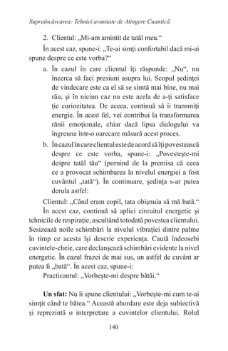 140
Supraîncărcarea: Tehnici avansate de Atingere Cuantică
2. Clientul: „Mi-am amintit de tatăl meu.“
În acest caz, spune-i: „Te-ai simţi confortabil dacă mi-ai
spune despre ce este vorba?“
a. În cazul în care clientul îţi răspunde: „Nu“, nu
încerca să faci presiuni asupra lui. Scopul şedinţei
de vindecare este ca el să se simtă mai bine, nu mai
rău, şi în niciun caz nu este acela de a-ţi satisface
ţie curiozitatea. De aceea, continuă să îi transmiţi
energie. În acest fel, vei contribui la transformarea
rănii emoţionale, chiar dacă lipsa dialogului va
îngreuna într-o oarecare măsură acest proces.
b. Încazulîncareclientulestedeacordsăîţipovestească
despre ce este vorba, spune-i: „Povesteşte-mi
despre tatăl tău“ (pornind de la premisa că ceea
ce a provocat schimbarea la nivelul energiei a fost
cuvântul „tată“). În continuare, şedinţa s-ar putea
derula astfel:
Clientul: „Când eram copil, tata obişnuia să mă bată.“
În acest caz, continuă să aplici circuitul energetic şi
tehnicile de respiraţie, ascultând totodată povestea clientului.
Sesizează noile schimbări la nivelul vibraţiei dintre palme
în timp ce acesta îşi descrie experienţa. Caută îndeosebi
cuvintele-cheie, care declanşează schimbări evidente la nivel
energetic. În cazul frazei de mai sus, un astfel de cuvânt ar
putea fi „bată“. În acest caz, spune-i:
Practicantul: „Vorbeşte-mi despre bătăi.“
Un sfat: Nu îi spune clientului: „Vorbeşte-mi cum te-ai
simţit când te bătea.“ Această abordare este deja subiectivă
şi reprezintă o interpretare a cuvintelor clientului. Rolul
 