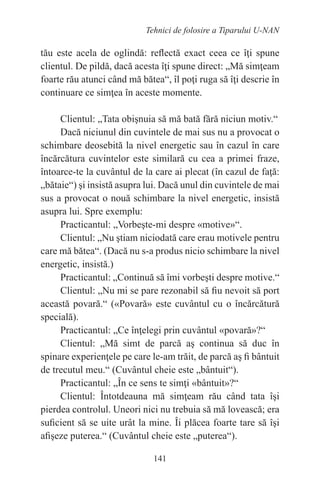 141
Tehnici de folosire a Tiparului U-NAN
tău este acela de oglindă: reflectă exact ceea ce îţi spune
clientul. De pildă, dacă acesta îţi spune direct: „Mă simţeam
foarte rău atunci când mă bătea“, îl poţi ruga să îţi descrie în
continuare ce simţea în aceste momente.
Clientul: „Tata obişnuia să mă bată fără niciun motiv.“
Dacă niciunul din cuvintele de mai sus nu a provocat o
schimbare deosebită la nivel energetic sau în cazul în care
încărcătura cuvintelor este similară cu cea a primei fraze,
întoarce-te la cuvântul de la care ai plecat (în cazul de faţă:
„bătaie“) şi insistă asupra lui. Dacă unul din cuvintele de mai
sus a provocat o nouă schimbare la nivel energetic, insistă
asupra lui. Spre exemplu:
Practicantul: „Vorbeşte-mi despre «motive»“.
Clientul: „Nu ştiam niciodată care erau motivele pentru
care mă bătea“. (Dacă nu s-a produs nicio schimbare la nivel
energetic, insistă.)
Practicantul: „Continuă să îmi vorbeşti despre motive.“
Clientul: „Nu mi se pare rezonabil să fiu nevoit să port
această povară.“ («Povară» este cuvântul cu o încărcătură
specială).
Practicantul: „Ce înţelegi prin cuvântul «povară»?“
Clientul: „Mă simt de parcă aş continua să duc în
spinare experienţele pe care le-am trăit, de parcă aş fi bântuit
de trecutul meu.“ (Cuvântul cheie este „bântuit“).
Practicantul: „În ce sens te simţi «bântuit»?“
Clientul: Întotdeauna mă simţeam rău când tata îşi
pierdea controlul. Uneori nici nu trebuia să mă lovească; era
suficient să se uite urât la mine. Îi plăcea foarte tare să îşi
afişeze puterea.“ (Cuvântul cheie este „puterea“).
 