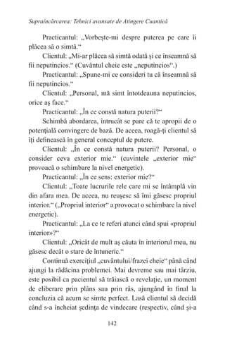142
Supraîncărcarea: Tehnici avansate de Atingere Cuantică
Practicantul: „Vorbeşte-mi despre puterea pe care îi
plăcea să o simtă.“
Clientul: „Mi-ar plăcea să simtă odată şi ce înseamnă să
fii neputincios.“ (Cuvântul cheie este „neputincios“.)
Practicantul: „Spune-mi ce consideri tu că înseamnă să
fii neputincios.“
Clientul: „Personal, mă simt întotdeauna neputincios,
orice aş face.“
Practicantul: „În ce constă natura puterii?“
Schimbă abordarea, întrucât se pare că te apropii de o
potenţială convingere de bază. De aceea, roagă-ţi clientul să
îţi definească în general conceptul de putere.
Clientul: „În ce constă natura puterii? Personal, o
consider ceva exterior mie.“ (cuvintele „exterior mie“
provoacă o schimbare la nivel energetic).
Practicantul: „În ce sens: exterior mie?“
Clientul: „Toate lucrurile rele care mi se întâmplă vin
din afara mea. De aceea, nu reuşesc să îmi găsesc propriul
interior.“ („Propriul interior“ a provocat o schimbare la nivel
energetic).
Practicantul: „La ce te referi atunci când spui «propriul
interior»?“
Clientul: „Oricât de mult aş căuta în interiorul meu, nu
găsesc decât o stare de întuneric.“
Continuă exerciţiul „cuvântului/frazei cheie“ până când
ajungi la rădăcina problemei. Mai devreme sau mai târziu,
este posibil ca pacientul să trăiască o revelaţie, un moment
de eliberare prin plâns sau prin râs, ajungând în final la
concluzia că acum se simte perfect. Lasă clientul să decidă
când s-a încheiat şedinţa de vindecare (respectiv, când şi-a
 