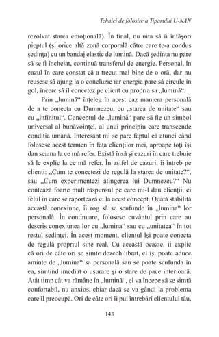 143
Tehnici de folosire a Tiparului U-NAN
rezolvat starea emoţională). În final, nu uita să îi înfăşori
pieptul (şi orice altă zonă corporală către care te-a condus
şedinţa) cu un bandaj elastic de lumină. Dacă şedinţa nu pare
să se fi încheiat, continuă transferul de energie. Personal, în
cazul în care constat că a trecut mai bine de o oră, dar nu
reuşesc să ajung la o concluzie iar energia pare să circule în
gol, încerc să îl conectez pe client cu propria sa „lumină“.
Prin „lumină“ înţeleg în acest caz maniera personală
de a te conecta cu Dumnezeu, cu „starea de unitate“ sau
cu „infinitul“. Conceptul de „lumină“ pare să fie un simbol
universal al bunăvoinţei, al unui principiu care transcende
condiţia umană. Interesant mi se pare faptul că atunci când
folosesc acest termen în faţa clienţilor mei, aproape toţi îşi
dau seama la ce mă refer. Există însă şi cazuri în care trebuie
să le explic la ce mă refer. În astfel de cazuri, îi întreb pe
clienţi: „Cum te conectezi de regulă la starea de unitate?“,
sau „Cum experimentezi atingerea lui Dumnezeu?“ Nu
contează foarte mult răspunsul pe care mi-l dau clienţii, ci
felul în care se raportează ei la acest concept. Odată stabilită
această conexiune, îi rog să se scufunde în „lumina“ lor
personală. În continuare, folosesc cuvântul prin care au
descris conexiunea lor cu „lumina“ sau cu „unitatea“ în tot
restul şedinţei. În acest moment, clientul îşi poate conecta
de regulă propriul sine real. Cu această ocazie, îi explic
că ori de câte ori se simte dezechilibrat, el îşi poate aduce
aminte de „lumina“ sa personală sau se poate scufunda în
ea, simţind imediat o uşurare şi o stare de pace interioară.
Atât timp cât va rămâne în „lumină“, el va începe să se simtă
confortabil, nu anxios, chiar dacă se va gândi la problema
care îl preocupă. Ori de câte ori îi pui întrebări clientului tău,
 