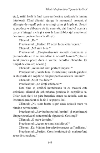 145
Tehnici de folosire a Tiparului U-NAN
etc.], astfel încât în final toate eurile să se scufunde în lumina
interioară. Când clientul ajunge în momentul prezent, el
sfârşeşte de regulă prin a se simţi calm şi împăcat. Uneori
se produce o eliberare de tip catarsis, dat fiind că acesta a
parcurs întregul ciclu şi a scos la lumină blocajul emoţional,
de care se poate elibera în sfârşit).
Clientul: „Da.“
Practicantul: „Perfect. Fă acest lucru chiar acum.“
Clientul: „Mă simt bine.“
Practicantul: „Conştientizează această conexiune şi
pătrunde din ce în ce mai adânc în această lumină.“ (Uneori
acest proces poate dura o vreme; acordă-i clientului tot
timpul de care are nevoie.)
Clientul: „Acum mă simt perfect împăcat.“
Practicantul: „Foarte bine. Cum te simţi dacă te gândeşti
la abuzurile din copilărie din perspectiva acestei lumini?“
Clientul: „Mult mai bine.“
Practicantul: „Te simţi satisfăcut?“
Este bine să verifici întotdeauna în ce măsură este
satisfăcut clientul de schimbarea produsă în conştiinţa sa.
Chiar dacă ţie ţi se pare benefică starea sa actuală, asta nu
înseamnă neapărat că la fel i se pare şi lui.
Clientul: „Nu sunt foarte sigur dacă această stare va
rămâne permanentă.“
Practicantul: „Revino în spaţiul ‚luminii’şi examinează
din perspectiva ei conceptul de siguranţă. Ce simţi?“
Clientul: „O stare de calm.“
Practicantul: „Acum te simţi satisfăcut?“
Clientul: „Da. Mă simt într-adevăr conectat cuTotalitatea.“
Practicantul: „Perfect. Conştientizează cât mai profund
această conexiune.“
 
