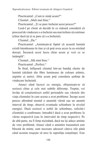 146
Supraîncărcarea: Tehnici avansate de Atingere Cuantică
Practicantul: „Cum te simţi acum?“
Clientul: „Mult mai bine.“
Practicantul: „Ţi se pare încheiat acest proces?“
Lasă-l pe client să decidă în ce măsură consideră că
procesul de vindecare s-a încheiat sau mai trebuie să continue
(chiar dacă ţie ţi se pare că s-a încheiat).
Clientul: „Da.“
Practicantul: „Aminteşte-ţi faptul că această lumină
există întotdeauna în tine şi că poţi avea acces la ea oricând
doreşti. Încearcă acest lucru chiar acum şi vezi ce se
întâmplă“.
Clientul: „Mă simt bine.“
Practicantul: „Perfect.“
În final, înfăşoară clientul într-un bandaj elastic de
lumină (alcătuit din fibre luminoase de culoare arămie,
argintie şi aurie). Abia acum poţi considera şedinţa de
vindecare încheiată.
Atunci când lucrezi cu energia, obişnuieşte-te să
sesizezi chiar şi cele mai subtile diferenţe. Treptat, vei
învăţa să conştientizezi astfel perioadele sau vârstele din
viaţa clientului în care acesta a avut probleme. Începe acest
proces afirmând mental o anumită vârstă sau un anumit
interval de timp; observă eventuala schimbare la nivelul
energiei. Dacă sesizezi o astfel de schimbare, solicită-i
clientului o confirmare; întreabă-l dacă a avut probleme la
vârsta respectivă (sau în intervalul de timp respectiv). Pe
de altă parte, nu îl forţa niciodată, dacă nu îşi aduce aminte
de vreo problemă. Atunci când o amintire traumatică este
blocată de minte, sunt necesare adeseori câteva zile până
când aceasta reuşeşte să urce la suprafaţa conştiinţei. Este
 