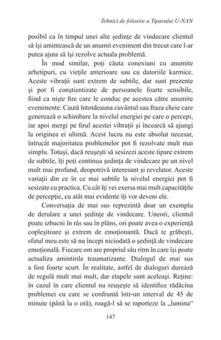 147
Tehnici de folosire a Tiparului U-NAN
posibil ca în timpul unei alte şedinţe de vindecare clientul
să îşi amintească de un anumit eveniment din trecut care l-ar
putea ajuta să îşi rezolve actuala problemă.
În mod similar, poţi căuta conexiuni cu anumite
arhetipuri, cu vieţile anterioare sau cu datoriile karmice.
Aceste vibraţii sunt extrem de subtile, dar sunt prezente
şi pot fi conştientizate de persoanele foarte sensibile,
fiind ca nişte fire care le conduc pe acestea către anumite
evenimente. Caută întotdeauna cuvântul sau fraza cheie care
generează o schimbare la nivelul energiei pe care o percepi,
iar apoi mergi pe firul acestei vibraţii şi încearcă să ajungi
la originea ei ultimă. Acest lucru nu este absolut necesar,
întrucât majoritatea problemelor pot fi rezolvate mult mai
simplu. Totuşi, dacă reuşeşti să sesizezi aceste tipare extrem
de subtile, îţi poţi continua şedinţa de vindecare pe un nivel
mult mai profund, deopotrivă interesant şi revelator. Aceste
variaţii din ce în ce mai subtile la nivelul energiei pot fi
sesizate cu practica. Cu cât îţi vei exersa mai mult capacităţile
de percepţie, cu atât mai evidente îţi vor deveni ele.
Conversaţia de mai sus reprezintă doar un exemplu
de derulare a unei şedinţe de vindecare. Uneori, clientul
poate izbucni în râs sau în plâns, ori poate avea o experienţă
copleşitoare şi extrem de emoţionantă. Dacă te grăbeşti,
sfatul meu este să nu începi niciodată o şedinţă de vindecare
emoţională. Fiecare om are propriul său ritm în care îşi poate
actualiza amintirile traumatizante. Dialogul de mai sus
a fost foarte scurt. În realitate, astfel de dialoguri durează
de regulă mult mai mult, dar etapele sunt aceleaşi. Reţine:
în cazul în care clientul nu reuşeşte să identifice rădăcina
problemei cu care se confruntă într-un interval de 45 de
minute (până la o oră), roagă-l să se raporteze la „lumina“
 