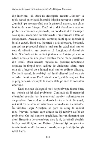 148
Supraîncărcarea: Tehnici avansate de Atingere Cuantică
din interiorul lui. Dacă nu descoperă această „lumină“ la
nicio vârstă anterioară, întreabă-l dacă a perceput o astfel de
„lumină“ pe vremea când era în pântecul matern, sau chiar
înainte de a se întrupa. Dacă ai o altă abordare a acestor
probleme emoţionale profunde, nu pot decât să te încurajez
să o aplici, asociind-o cu Tehnica de Transformare a Rănilor
Emoţionale. Dacă ai succes, continuă să îţi aplici metoda şi
în alte cazuri. Dacă nu, încearcă o altă abordare. Personal,
am aplicat procedeul descris mai sus în cazul mai multor
sute de clienţi şi am constatat că funcţionează destul de
bine. Scufundarea în lumină şi starea de fericire pe care o
aduce aceasta cu sine poate rezolva foarte multe probleme
din trecut. Dacă această metodă nu produce rezultatele
scontate în timpul unei şedinţe de vindecare, sfatul meu
este să o încerci de-a lungul mai multor şedinţe viitoare.
De bună seamă, întreabă-ţi mai întâi clientul dacă este de
acord cu acest lucru. Dacă este de acord, stabileşte-ţi un plan
şi programează şedinţele la momentele pe care le consideri
oportune.
Dacă metoda dialogului nu ţi se potriveşte foarte bine,
nu trebuie să îţi faci probleme. Continuă să îi transmiţi
clientului energie, iar la momentul potrivit schimbarea se
va produce. Procesul se va derula însă mai lent. Personal,
mă simt foarte atras de activitatea de vindecare a emoţiilor.
În virtutea Legii Atracţiei, se pare că atrag la rândul
meu frecvent oameni care doresc să îşi rezolve astfel de
probleme. Cu toţii suntem specializaţi într-un domeniu sau
altul. Bucură-te de talentele pe care le ai, dar rămâi deschis
în faţa posibilităţilor noi. Reţine: Universul îşi doreşte să te
înveţe foarte multe lucruri, cu condiţia ca şi tu să îţi doreşti
acest lucru.
 