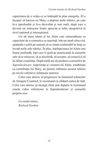 15
Cuvânt înainte de Richard Gordon
capacitatea de a vedea ce se întâmplă în plan energetic. El a
început să lucreze cu Mary, a deprins noile tehnici, pe care
le-a aprofundat şi le-a dezvoltat şi mai mult, după care a
devenit un instructor foarte apreciat şi iubit, deopotrivă la
nivel naţional şi internaţional.
Un alt mare talent al lui Alain este extraordinara sa
capacitate de a comunica cu uşurinţă, într-un mod colocvial,
ajutându-i astfel pe oameni să se simtă confortabil în timp ce
învaţă noile sale tehnici. În plus, înţelepciunea lui Alain este
foarte profundă, fapt care îi ajută pe practicanţii la cursurile
sale să se relaxeze, să se deschidă, să accepte, să crească şi să
îşi dilate conştiinţa. După mulţi ani de predare a cursurilor de
Supraîncărcare, experienţa şi viziunea lui Alain, combinate
cu contribuţia lui Mary, au permis rafinarea acestor tehnici
pe nivele calitative nebănuite anterior.
Celor care doresc să progreseze în domeniul tehnicilor
de Atingere Cuantică, le recomand cu căldură cartea de faţă.
Celor care doresc să meargă chiar mai departe le recomand
caseta video referitoare la Supraîncărcare şi cursurile
propriu-zise.
Cu multă iubire,
Richard Gordon
 