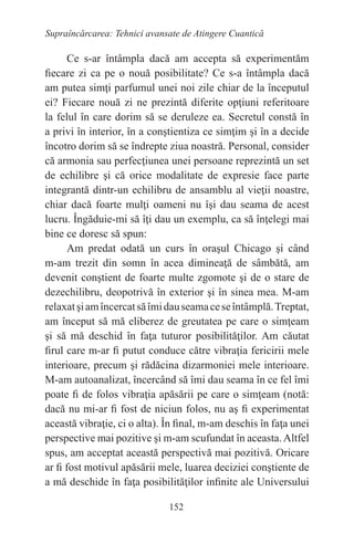 152
Supraîncărcarea: Tehnici avansate de Atingere Cuantică
Ce s-ar întâmpla dacă am accepta să experimentăm
fiecare zi ca pe o nouă posibilitate? Ce s-a întâmpla dacă
am putea simţi parfumul unei noi zile chiar de la începutul
ei? Fiecare nouă zi ne prezintă diferite opţiuni referitoare
la felul în care dorim să se deruleze ea. Secretul constă în
a privi în interior, în a conştientiza ce simţim şi în a decide
încotro dorim să se îndrepte ziua noastră. Personal, consider
că armonia sau perfecţiunea unei persoane reprezintă un set
de echilibre şi că orice modalitate de expresie face parte
integrantă dintr-un echilibru de ansamblu al vieţii noastre,
chiar dacă foarte mulţi oameni nu îşi dau seama de acest
lucru. Îngăduie-mi să îţi dau un exemplu, ca să înţelegi mai
bine ce doresc să spun:
Am predat odată un curs în oraşul Chicago şi când
m-am trezit din somn în acea dimineaţă de sâmbătă, am
devenit conştient de foarte multe zgomote şi de o stare de
dezechilibru, deopotrivă în exterior şi în sinea mea. M-am
relaxatşiamîncercatsăîmidauseamaceseîntâmplă.Treptat,
am început să mă eliberez de greutatea pe care o simţeam
şi să mă deschid în faţa tuturor posibilităţilor. Am căutat
firul care m-ar fi putut conduce către vibraţia fericirii mele
interioare, precum şi rădăcina dizarmoniei mele interioare.
M-am autoanalizat, încercând să îmi dau seama în ce fel îmi
poate fi de folos vibraţia apăsării pe care o simţeam (notă:
dacă nu mi-ar fi fost de niciun folos, nu aş fi experimentat
această vibraţie, ci o alta). În final, m-am deschis în faţa unei
perspective mai pozitive şi m-am scufundat în aceasta.Altfel
spus, am acceptat această perspectivă mai pozitivă. Oricare
ar fi fost motivul apăsării mele, luarea deciziei conştiente de
a mă deschide în faţa posibilităţilor infinite ale Universului
 