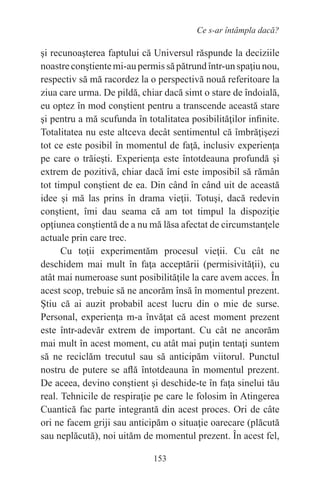 153
Ce s-ar întâmpla dacă?
şi recunoaşterea faptului că Universul răspunde la deciziile
noastreconştientemi-aupermissăpătrundîntr-unspaţiunou,
respectiv să mă racordez la o perspectivă nouă referitoare la
ziua care urma. De pildă, chiar dacă simt o stare de îndoială,
eu optez în mod conştient pentru a transcende această stare
şi pentru a mă scufunda în totalitatea posibilităţilor infinite.
Totalitatea nu este altceva decât sentimentul că îmbrăţişezi
tot ce este posibil în momentul de faţă, inclusiv experienţa
pe care o trăieşti. Experienţa este întotdeauna profundă şi
extrem de pozitivă, chiar dacă îmi este imposibil să rămân
tot timpul conştient de ea. Din când în când uit de această
idee şi mă las prins în drama vieţii. Totuşi, dacă redevin
conştient, îmi dau seama că am tot timpul la dispoziţie
opţiunea conştientă de a nu mă lăsa afectat de circumstanţele
actuale prin care trec.
Cu toţii experimentăm procesul vieţii. Cu cât ne
deschidem mai mult în faţa acceptării (permisivităţii), cu
atât mai numeroase sunt posibilităţile la care avem acces. În
acest scop, trebuie să ne ancorăm însă în momentul prezent.
Ştiu că ai auzit probabil acest lucru din o mie de surse.
Personal, experienţa m-a învăţat că acest moment prezent
este într-adevăr extrem de important. Cu cât ne ancorăm
mai mult în acest moment, cu atât mai puţin tentaţi suntem
să ne reciclăm trecutul sau să anticipăm viitorul. Punctul
nostru de putere se află întotdeauna în momentul prezent.
De aceea, devino conştient şi deschide-te în faţa sinelui tău
real. Tehnicile de respiraţie pe care le folosim în Atingerea
Cuantică fac parte integrantă din acest proces. Ori de câte
ori ne facem griji sau anticipăm o situaţie oarecare (plăcută
sau neplăcută), noi uităm de momentul prezent. În acest fel,
 