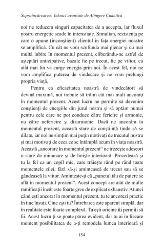 154
Supraîncărcarea: Tehnici avansate de Atingere Cuantică
noi ne reducem singuri capacitatea de a accepta, iar fluxul
nostru energetic scade în intensitate. Simultan, rezistenţa pe
care o opune (inconştient) clientul în faţa energiei noastre
se amplifică. Cu cât ne vom scufunda mai plenar şi cu mai
multă iubire în momentul prezent, eliberându-ne astfel de
aşteptări anticipative, bazate fie pe trecut, fie pe viitor, cu
atât mai lin va curge energia prin noi. În acest fel, noi ne
vom amplifica puterea de vindecare şi ne vom prelungi
propria viaţă.
Pentru ca eficacitatea noastră de vindecători să
devină maximă, noi trebuie să trăim cât mai mult ancoraţi
în momentul prezent. Acest lucru ne permite să devenim
conştienţi de energiile din jurul nostru şi să optăm numai
pentru cele care ne pot conduce către fericire şi armonie,
nu către nefericire şi dizarmonie. Dacă ne ancorăm în
momentul prezent, această stare de conştiinţă tinde să se
dilate, iar noi ne simţim mai puţin motivaţi de trecutul nostru
şi mai motivaţi de ceea ce se întâmplă acum în viaţa noastră.
Această „ancorare în momentul prezent“ ne trezeşte adeseori
o stare de minunare şi de linişte interioară. Procedează şi
tu la fel ca un copil mic, care trăieşte rând pe rând toate
momentele zilei, fără să-şi amintească de trecut sau să se
gândească la viitor. Aminteşte-ţi că „punctul tău de putere se
află în momentul prezent“. Acest concept are atât de multe
ramificaţii încât este foarte greu de explicat exhaustiv.Atunci
când eşti ancorat în momentul prezent, tu te ancorezi practic
în tine însuţi. Cine eşti tu? Întrebarea este aparent simplă, dar
în realitate este foarte complexă. Tu eşti oricine îţi permiţi să
fii. Acest lucru ţi se poate părea evident, dar tu ai în fiecare
moment posibilitatea de a-ţi remodela lumea interioară şi
 