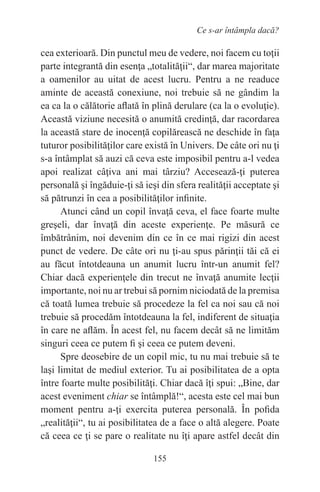 155
Ce s-ar întâmpla dacă?
cea exterioară. Din punctul meu de vedere, noi facem cu toţii
parte integrantă din esenţa „totalităţii“, dar marea majoritate
a oamenilor au uitat de acest lucru. Pentru a ne readuce
aminte de această conexiune, noi trebuie să ne gândim la
ea ca la o călătorie aflată în plină derulare (ca la o evoluţie).
Această viziune necesită o anumită credinţă, dar racordarea
la această stare de inocenţă copilărească ne deschide în faţa
tuturor posibilităţilor care există în Univers. De câte ori nu ţi
s-a întâmplat să auzi că ceva este imposibil pentru a-l vedea
apoi realizat câţiva ani mai târziu? Accesează-ţi puterea
personală şi îngăduie-ţi să ieşi din sfera realităţii acceptate şi
să pătrunzi în cea a posibilităţilor infinite.
Atunci când un copil învaţă ceva, el face foarte multe
greşeli, dar învaţă din aceste experienţe. Pe măsură ce
îmbătrânim, noi devenim din ce în ce mai rigizi din acest
punct de vedere. De câte ori nu ţi-au spus părinţii tăi că ei
au făcut întotdeauna un anumit lucru într-un anumit fel?
Chiar dacă experienţele din trecut ne învaţă anumite lecţii
importante, noi nu ar trebui să pornim niciodată de la premisa
că toată lumea trebuie să procedeze la fel ca noi sau că noi
trebuie să procedăm întotdeauna la fel, indiferent de situaţia
în care ne aflăm. În acest fel, nu facem decât să ne limităm
singuri ceea ce putem fi şi ceea ce putem deveni.
Spre deosebire de un copil mic, tu nu mai trebuie să te
laşi limitat de mediul exterior. Tu ai posibilitatea de a opta
între foarte multe posibilităţi. Chiar dacă îţi spui: „Bine, dar
acest eveniment chiar se întâmplă!“, acesta este cel mai bun
moment pentru a-ţi exercita puterea personală. În pofida
„realităţii“, tu ai posibilitatea de a face o altă alegere. Poate
că ceea ce ţi se pare o realitate nu îţi apare astfel decât din
 