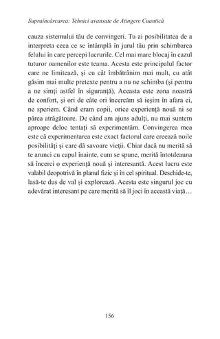156
Supraîncărcarea: Tehnici avansate de Atingere Cuantică
cauza sistemului tău de convingeri. Tu ai posibilitatea de a
interpreta ceea ce se întâmplă în jurul tău prin schimbarea
felului în care percepi lucrurile. Cel mai mare blocaj în cazul
tuturor oamenilor este teama. Acesta este principalul factor
care ne limitează, şi cu cât îmbătrânim mai mult, cu atât
găsim mai multe pretexte pentru a nu ne schimba (şi pentru
a ne simţi astfel în siguranţă). Aceasta este zona noastră
de confort, şi ori de câte ori încercăm să ieşim în afara ei,
ne speriem. Când eram copii, orice experienţă nouă ni se
părea atrăgătoare. De când am ajuns adulţi, nu mai suntem
aproape deloc tentaţi să experimentăm. Convingerea mea
este că experimentarea este exact factorul care creează noile
posibilităţi şi care dă savoare vieţii. Chiar dacă nu merită să
te arunci cu capul înainte, cum se spune, merită întotdeauna
să încerci o experienţă nouă şi interesantă. Acest lucru este
valabil deopotrivă în planul fizic şi în cel spiritual. Deschide-te,
lasă-te dus de val şi explorează. Acesta este singurul joc cu
adevărat interesant pe care merită să îl joci în această viaţă…
 