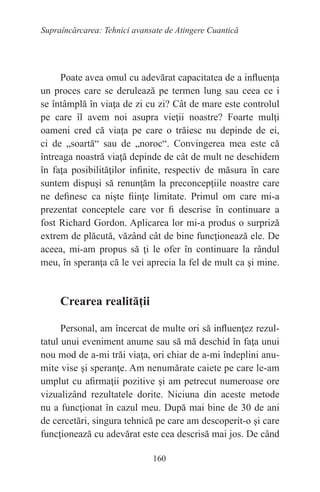 160
Supraîncărcarea: Tehnici avansate de Atingere Cuantică
Poate avea omul cu adevărat capacitatea de a influenţa
un proces care se derulează pe termen lung sau ceea ce i
se întâmplă în viaţa de zi cu zi? Cât de mare este controlul
pe care îl avem noi asupra vieţii noastre? Foarte mulţi
oameni cred că viaţa pe care o trăiesc nu depinde de ei,
ci de „soartă“ sau de „noroc“. Convingerea mea este că
întreaga noastră viaţă depinde de cât de mult ne deschidem
în faţa posibilităţilor infinite, respectiv de măsura în care
suntem dispuşi să renunţăm la preconcepţiile noastre care
ne definesc ca nişte fiinţe limitate. Primul om care mi-a
prezentat conceptele care vor fi descrise în continuare a
fost Richard Gordon. Aplicarea lor mi-a produs o surpriză
extrem de plăcută, văzând cât de bine funcţionează ele. De
aceea, mi-am propus să ţi le ofer în continuare la rândul
meu, în speranţa că le vei aprecia la fel de mult ca şi mine.
Crearea realităţii
Personal, am încercat de multe ori să influenţez rezul-
tatul unui eveniment anume sau să mă deschid în faţa unui
nou mod de a-mi trăi viaţa, ori chiar de a-mi îndeplini anu-
mite vise şi speranţe. Am nenumărate caiete pe care le-am
umplut cu afirmaţii pozitive şi am petrecut numeroase ore
vizualizând rezultatele dorite. Niciuna din aceste metode
nu a funcţionat în cazul meu. După mai bine de 30 de ani
de cercetări, singura tehnică pe care am descoperit-o şi care
funcţionează cu adevărat este cea descrisă mai jos. De când
 