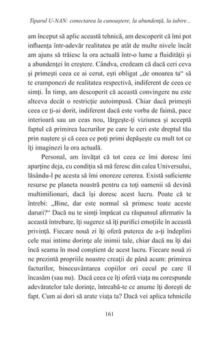 161
Tiparul U-NAN: conectarea la cunoaştere, la abundenţă, la iubire...
am început să aplic această tehnică, am descoperit că îmi pot
influenţa într-adevăr realitatea pe atât de multe nivele încât
am ajuns să trăiesc la ora actuală într-o lume a fluidităţii şi
a abundenţei în creştere. Cândva, credeam că dacă ceri ceva
şi primeşti ceea ce ai cerut, eşti obligat „de onoarea ta“ să
te cramponezi de realitatea respectivă, indiferent de ceea ce
simţi. În timp, am descoperit că această convingere nu este
altceva decât o restricţie autoimpusă. Chiar dacă primeşti
ceea ce ţi-ai dorit, indiferent dacă este vorba de faimă, pace
interioară sau un ceas nou, lărgeşte-ţi viziunea şi acceptă
faptul că primirea lucrurilor pe care le ceri este dreptul tău
prin naştere şi că ceea ce poţi primi depăşeşte cu mult tot ce
îţi imaginezi la ora actuală.
Personal, am învăţat că tot ceea ce îmi doresc îmi
aparţine deja, cu condiţia să mă feresc din calea Universului,
lăsându-l pe acesta să îmi onoreze cererea. Există suficiente
resurse pe planeta noastră pentru ca toţi oamenii să devină
multimilionari, dacă îşi doresc acest lucru. Poate că te
întrebi: „Bine, dar este normal să primesc toate aceste
daruri?“ Dacă nu te simţi împăcat cu răspunsul afirmativ la
această întrebare, îţi sugerez să îţi purifici emoţiile în această
privinţă. Fiecare nouă zi îţi oferă puterea de a-ţi îndeplini
cele mai intime dorinţe ale inimii tale, chiar dacă nu îţi dai
încă seama în mod conştient de acest lucru. Fiecare nouă zi
ne prezintă propriile noastre creaţii de până acum: primirea
facturilor, binecuvântarea copiilor ori cecul pe care îl
încasăm (sau nu). Dacă ceea ce îţi oferă viaţa nu corespunde
adevăratelor tale dorinţe, întreabă-te ce anume îţi doreşti de
fapt. Cum ai dori să arate viaţa ta? Dacă vei aplica tehnicile
 
