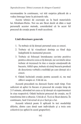 162
Supraîncărcarea: Tehnici avansate de Atingere Cuantică
recomandate în continuare, vei trăi surpriza plăcută de a
vedea întreaga lume la picioarele tale.
Aceste tehnici de cocreaţie au la bază materialele
lui Abraham-Hicks. Noi nu am făcut decât să dăm o tuşă
personală acestor metode, considerând că în acest fel
procesul de creaţie poate fi mult accelerat.
Linii directoare generale
1. Tu trebuie să îţi doreşti personal ceea ce creezi.
2. Trebuie să îţi vizualizezi dorinţa ca fiind deja
îndeplinită în momentul prezent.
3. Trebuie să foloseşti întotdeauna cuvinte pozitive
pentru a descrie ceea ce îţi doreşti, iar cuvintele alese
trebuie să trezească în tine o reacţie emoţională de
bucurie.Altfel spus, trebuie să simţi bucuria produsă
de descrierea verbală a realităţii pe care doreşti să o
creezi.
4. Odată încheiată creaţia pentru această zi, nu mai
zăbovi asupra ei. Uită de ea.
Această procedură nu durează foarte mult timp. Este
suficient să aplici în fiecare zi procesul de creaţie timp de
2-5 minute, afirmând tot ceea ce îţi doreşti să experimentezi
în ziua respectivă. Odată încheiat procesul de creaţie, nu îl
transforma într-o obsesie. Uită de el. Tu ţi-ai făcut datoria. În
continuare, lasă Universul să şi-o facă pe a lui.
Această tehnică poate fi aplicată în trei modalităţi
diferite, dintre care două sunt individuale şi a treia este
colectivă (se aplică în cazul grupurilor).
 