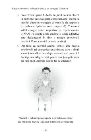 164
Supraîncărcarea: Tehnici avansate de Atingere Cuantică
3. Proiectează tiparul U-NAN în jurul acestui obiect,
în interiorul aceleiaşi părţi corporale, apoi începe să
practici circuitul energetic şi tehnicile de respiraţie
(cu palmele lipite de zona respectivă). Transmite
astfel energie zonei respective şi repetă mantra
U-NAN. Foloseşte acele cuvinte şi acele adjective
care declanşează în tine o reacţie emoţională
pozitivă. Pune accentul pe ceea ce simţi.
4. Dat fiind că secretul acestei tehnici este reacţia
emoţională (şi energetică) pozitivă pe care o simţi,
această metodă se dovedeşte adeseori mai puternică
decât prima. Alege-o însă pe cea care ţi se potriveşte
cel mai mult. Ambele sunt la fel de eficiente.
Plasează-ţi palmele pe acea parte a corpului care simte
cea mai mare bucurie la gândul îndeplinirii dorinţei tale
 