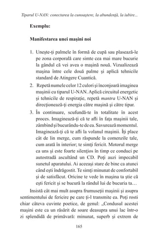 165
Tiparul U-NAN: conectarea la cunoaştere, la abundenţă, la iubire...
Exemplu:
Manifestarea unei maşini noi
1. Uneşte-ţi palmele în formă de cupă sau plasează-le
pe zona corporală care simte cea mai mare bucurie
la gândul că vei avea o maşină nouă. Vizualizează
maşina între cele două palme şi aplică tehnicile
standard de Atingere Cuantică.
2. Repetănumelecelor12culorişiînconjoarăimaginea
maşinii cu tiparul U-NAN.Aplică circuitul energetic
şi tehnicile de respiraţie, repetă mantra U-NAN şi
direcţionează-ţi energia către maşină şi către tipar.
3. În continuare, scufundă-te în totalitate în acest
proces. Imaginează-ţi că te afli în faţa maşinii tale,
zâmbindşibucurându-tedeea.Savureazămomentul.
Imaginează-ţi că te afli la volanul maşinii. Îţi place
cât de lin merge, cum răspunde la comenzile tale,
cum arată în interior; te simţi fericit. Motorul merge
ca uns şi este foarte silenţios în timp ce conduci pe
autostradă ascultând un CD. Poţi auzi impecabil
sunetul aparatului. Ai aceeaşi stare de bine ca atunci
când eşti îndrăgostit. Te simţi minunat de confortabil
şi de satisfăcut. Oricine te vede în maşina ta ştie că
eşti fericit şi se bucură la rândul lui de bucuria ta…
Insistă cât mai mult asupra frumuseţii maşinii şi asupra
sentimentului de fericire pe care ţi-l transmite ea. Poţi rosti
chiar câteva cuvinte poetice, de genul: „Condusul acestei
maşini este ca un răsărit de soare deasupra unui lac într-o
zi splendidă de primăvară: minunat, superb şi extrem de
 