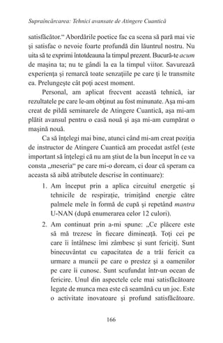 166
Supraîncărcarea: Tehnici avansate de Atingere Cuantică
satisfăcător.“ Abordările poetice fac ca scena să pară mai vie
şi satisfac o nevoie foarte profundă din lăuntrul nostru. Nu
uita să te exprimi întotdeauna la timpul prezent. Bucură-te acum
de maşina ta; nu te gândi la ea la timpul viitor. Savurează
experienţa şi remarcă toate senzaţiile pe care ţi le transmite
ea. Prelungeşte cât poţi acest moment.
Personal, am aplicat frecvent această tehnică, iar
rezultatele pe care le-am obţinut au fost minunate. Aşa mi-am
creat de pildă seminarele de Atingere Cuantică, aşa mi-am
plătit avansul pentru o casă nouă şi aşa mi-am cumpărat o
maşină nouă.
Ca să înţelegi mai bine, atunci când mi-am creat poziţia
de instructor de Atingere Cuantică am procedat astfel (este
important să înţelegi că nu am ştiut de la bun început în ce va
consta „meseria“ pe care mi-o doream, ci doar că speram ca
aceasta să aibă atributele descrise în continuare):
1. Am început prin a aplica circuitul energetic şi
tehnicile de respiraţie, trimiţând energie către
palmele mele în formă de cupă şi repetând mantra
U-NAN (după enumerarea celor 12 culori).
2. Am continuat prin a-mi spune: „Ce plăcere este
să mă trezesc în fiecare dimineaţă. Toţi cei pe
care îi întâlnesc îmi zâmbesc şi sunt fericiţi. Sunt
binecuvântat cu capacitatea de a trăi fericit ca
urmare a muncii pe care o prestez şi a oamenilor
pe care îi cunosc. Sunt scufundat într-un ocean de
fericire. Unul din aspectele cele mai satisfăcătoare
legate de munca mea este că seamănă cu un joc. Este
o activitate inovatoare şi profund satisfăcătoare.
 