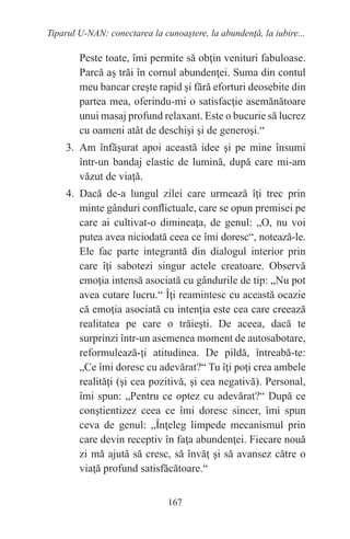 167
Tiparul U-NAN: conectarea la cunoaştere, la abundenţă, la iubire...
Peste toate, îmi permite să obţin venituri fabuloase.
Parcă aş trăi în cornul abundenţei. Suma din contul
meu bancar creşte rapid şi fără eforturi deosebite din
partea mea, oferindu-mi o satisfacţie asemănătoare
unui masaj profund relaxant. Este o bucurie să lucrez
cu oameni atât de deschişi şi de generoşi.“
3. Am înfăşurat apoi această idee şi pe mine însumi
într-un bandaj elastic de lumină, după care mi-am
văzut de viaţă.
4. Dacă de-a lungul zilei care urmează îţi trec prin
minte gânduri conflictuale, care se opun premisei pe
care ai cultivat-o dimineaţa, de genul: „O, nu voi
putea avea niciodată ceea ce îmi doresc“, notează-le.
Ele fac parte integrantă din dialogul interior prin
care îţi sabotezi singur actele creatoare. Observă
emoţia intensă asociată cu gândurile de tip: „Nu pot
avea cutare lucru.“ Îţi reamintesc cu această ocazie
că emoţia asociată cu intenţia este cea care creează
realitatea pe care o trăieşti. De aceea, dacă te
surprinzi într-un asemenea moment de autosabotare,
reformulează-ţi atitudinea. De pildă, întreabă-te:
„Ce îmi doresc cu adevărat?“ Tu îţi poţi crea ambele
realităţi (şi cea pozitivă, şi cea negativă). Personal,
îmi spun: „Pentru ce optez cu adevărat?“ După ce
conştientizez ceea ce îmi doresc sincer, îmi spun
ceva de genul: „Înţeleg limpede mecanismul prin
care devin receptiv în faţa abundenţei. Fiecare nouă
zi mă ajută să cresc, să învăţ şi să avansez către o
viaţă profund satisfăcătoare.“
 