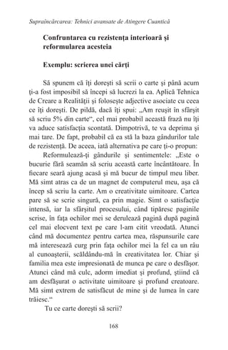 168
Supraîncărcarea: Tehnici avansate de Atingere Cuantică
Confruntarea cu rezistenţa interioară şi
reformularea acesteia
Exemplu: scrierea unei cărţi
Să spunem că îţi doreşti să scrii o carte şi până acum
ţi-a fost imposibil să începi să lucrezi la ea. Aplică Tehnica
de Creare a Realităţii şi foloseşte adjective asociate cu ceea
ce îţi doreşti. De pildă, dacă îţi spui: „Am reuşit în sfârşit
să scriu 5% din carte“, cel mai probabil această frază nu îţi
va aduce satisfacţia scontată. Dimpotrivă, te va deprima şi
mai tare. De fapt, probabil că ea stă la baza gândurilor tale
de rezistenţă. De aceea, iată alternativa pe care ţi-o propun:
Reformulează-ţi gândurile şi sentimentele: „Este o
bucurie fără seamăn să scriu această carte încântătoare. În
fiecare seară ajung acasă şi mă bucur de timpul meu liber.
Mă simt atras ca de un magnet de computerul meu, aşa că
încep să scriu la carte. Am o creativitate uimitoare. Cartea
pare să se scrie singură, ca prin magie. Simt o satisfacţie
intensă, iar la sfârşitul procesului, când tipăresc paginile
scrise, în faţa ochilor mei se derulează pagină după pagină
cel mai elocvent text pe care l-am citit vreodată. Atunci
când mă documentez pentru cartea mea, răspunsurile care
mă interesează curg prin faţa ochilor mei la fel ca un râu
al cunoaşterii, scăldându-mă în creativitatea lor. Chiar şi
familia mea este impresionată de munca pe care o desfăşor.
Atunci când mă culc, adorm imediat şi profund, ştiind că
am desfăşurat o activitate uimitoare şi profund creatoare.
Mă simt extrem de satisfăcut de mine şi de lumea în care
trăiesc.“
Tu ce carte doreşti să scrii?
 