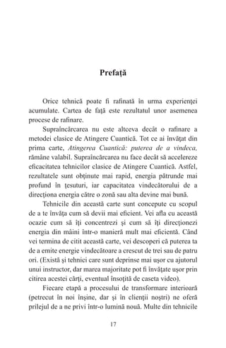 17
Prefaţă
Orice tehnică poate fi rafinată în urma experienţei
acumulate. Cartea de faţă este rezultatul unor asemenea
procese de rafinare.
Supraîncărcarea nu este altceva decât o rafinare a
metodei clasice de Atingere Cuantică. Tot ce ai învăţat din
prima carte, Atingerea Cuantică: puterea de a vindeca,
rămâne valabil. Supraîncărcarea nu face decât să accelereze
eficacitatea tehnicilor clasice de Atingere Cuantică. Astfel,
rezultatele sunt obţinute mai rapid, energia pătrunde mai
profund în ţesuturi, iar capacitatea vindecătorului de a
direcţiona energia către o zonă sau alta devine mai bună.
Tehnicile din această carte sunt concepute cu scopul
de a te învăţa cum să devii mai eficient. Vei afla cu această
ocazie cum să îţi concentrezi şi cum să îţi direcţionezi
energia din mâini într-o manieră mult mai eficientă. Când
vei termina de citit această carte, vei descoperi că puterea ta
de a emite energie vindecătoare a crescut de trei sau de patru
ori. (Există şi tehnici care sunt deprinse mai uşor cu ajutorul
unui instructor, dar marea majoritate pot fi învăţate uşor prin
citirea acestei cărţi, eventual însoţită de caseta video).
Fiecare etapă a procesului de transformare interioară
(petrecut în noi înşine, dar şi în clienţii noştri) ne oferă
prilejul de a ne privi într-o lumină nouă. Multe din tehnicile
 