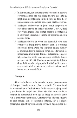 170
Supraîncărcarea: Tehnici avansate de Atingere Cuantică
3. În continuare, subiectul le spune celorlalţi în ce parte
corporală simte cea mai mare bucurie asociată cu
împlinirea dorinţei sale în momentul de faţă. El îşi
plasează propriile palme pe această parte corporală.
4. Subiectul proiectează în jurul părţii corporale în
care simte starea de fericire un tipar U-NAN, după
care vizualizează (sau simte) obiectul dorinţei sale
în interiorul tiparului şi începe să transmită energie
acestei zone.
5. Subiectul descrie cu voce tare scenariul ideal care
conduce la îndeplinirea dorinţei sale (la obţinerea
obiectului dorit). După ce a terminat, ceilalţi membri
ai grupului descriu la rândul lor cu voce tare cum îşi
imaginează împlinirea dorinţei subiectului. În acest
fel, acesta îşi poate imagina noua realitate dintr-o
perspectivă diferită. Cuvintele sau imaginile folosite
de ceilalţi membri ai grupului îi oferă subiectului o
experienţă unică şi extrem de pozitivă. În final, toată
lumea se simte satisfăcută.
Exemplu:
Să revenim la exemplul anterior, al unei persoane care
îşi doreşte să scrie o carte: „Este o bucurie fără seamăn să
scriu această carte încântătoare. În fiecare seară ajung acasă
şi mă bucur de timpul meu liber. Mă simt atras ca de un
magnet de computerul meu, aşa că încep să scriu la carte.
Am o creativitate uimitoare. Cartea pare să se scrie singură,
ca prin magie. Simt o satisfacţie intensă, iar la sfârşitul
procesului, când tipăresc paginile scrise, în faţa ochilor mei
 