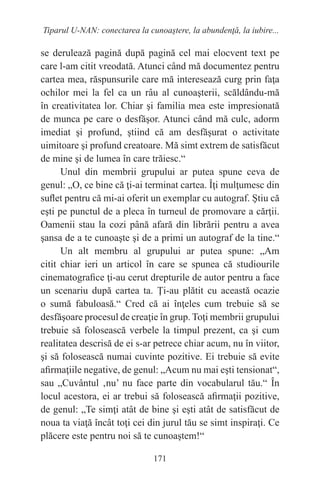 171
Tiparul U-NAN: conectarea la cunoaştere, la abundenţă, la iubire...
se derulează pagină după pagină cel mai elocvent text pe
care l-am citit vreodată. Atunci când mă documentez pentru
cartea mea, răspunsurile care mă interesează curg prin faţa
ochilor mei la fel ca un râu al cunoaşterii, scăldându-mă
în creativitatea lor. Chiar şi familia mea este impresionată
de munca pe care o desfăşor. Atunci când mă culc, adorm
imediat şi profund, ştiind că am desfăşurat o activitate
uimitoare şi profund creatoare. Mă simt extrem de satisfăcut
de mine şi de lumea în care trăiesc.“
Unul din membrii grupului ar putea spune ceva de
genul: „O, ce bine că ţi-ai terminat cartea. Îţi mulţumesc din
suflet pentru că mi-ai oferit un exemplar cu autograf. Ştiu că
eşti pe punctul de a pleca în turneul de promovare a cărţii.
Oamenii stau la cozi până afară din librării pentru a avea
şansa de a te cunoaşte şi de a primi un autograf de la tine.“
Un alt membru al grupului ar putea spune: „Am
citit chiar ieri un articol în care se spunea că studiourile
cinematografice ţi-au cerut drepturile de autor pentru a face
un scenariu după cartea ta. Ţi-au plătit cu această ocazie
o sumă fabuloasă.“ Cred că ai înţeles cum trebuie să se
desfăşoare procesul de creaţie în grup. Toţi membrii grupului
trebuie să folosească verbele la timpul prezent, ca şi cum
realitatea descrisă de ei s-ar petrece chiar acum, nu în viitor,
şi să folosească numai cuvinte pozitive. Ei trebuie să evite
afirmaţiile negative, de genul: „Acum nu mai eşti tensionat“,
sau „Cuvântul ‚nu’ nu face parte din vocabularul tău.“ În
locul acestora, ei ar trebui să folosească afirmaţii pozitive,
de genul: „Te simţi atât de bine şi eşti atât de satisfăcut de
noua ta viaţă încât toţi cei din jurul tău se simt inspiraţi. Ce
plăcere este pentru noi să te cunoaştem!“
 