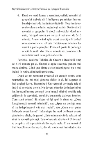 172
Supraîncărcarea: Tehnici avansate de Atingere Cuantică
6. După ce toată lumea a terminat, ceilalţi membri ai
grupului trebuie să îl înfăşoare pe subiect într-un
bandaj elastic de lumină (alcătuit din fibre luminoa-
se de culoare arămie, argintie şi aurie). Dacă ceilalţi
membri ai grupului îi alocă subiectului două mi-
nute, întregul proces nu durează mai mult de 5-10
minute. Atunci când aplic acest exerciţiu în cadrul
seminarelor mele, el este întotdeauna tehnica fa-
vorită a participanţilor. Procesul poate fi prelungit
oricât de mult, dar câteva minute de comentarii la
superlativ sunt de regulă suficiente.
Personal, realizez Tehnica de Creare a Realităţii timp
de 3-10 minute pe zi. Uneori o aplic succesiv pentru mai
multe dorinţe. Când una dintre ele se îndeplineşte, nu o mai
includ în rutina dimineţii următoare.
După ce am terminat procesul de creaţie pentru ziua
respectivă, nu mă mai gândesc deloc la el. Îţi sugerez să
faci acelaşi lucru. Transmite-i Universului dorinţele tale şi
lasă-l să se ocupe de ele. Nu deveni obsedat de îndeplinirea
lor. În cazul în care constaţi de-a lungul zilei că vechile tale
griji revin la suprafaţă, ascultă-ţi cu atenţie dialogul interior.
Cum sună acesta? Să zicem că îţi spui în sinea ta: „Oare
funcţionează această tehnică?“, sau „Sper ca dorinţa mea
să se îndeplinească cât mai rapid“, sau „Cum s-ar putea
întâmpla acest lucru?“ Înlocuieşte în mod deliberat aceste
gânduri cu altele, de genul: „Este minunat cât de relaxat mă
simt în această privinţă. Este o bucurie să ştiu că Universul
se ocupă cu atâta precizie de dorinţele mele. El nu numai că
îmi îndeplineşte dorinţele, dar de multe ori îmi oferă chiar
 